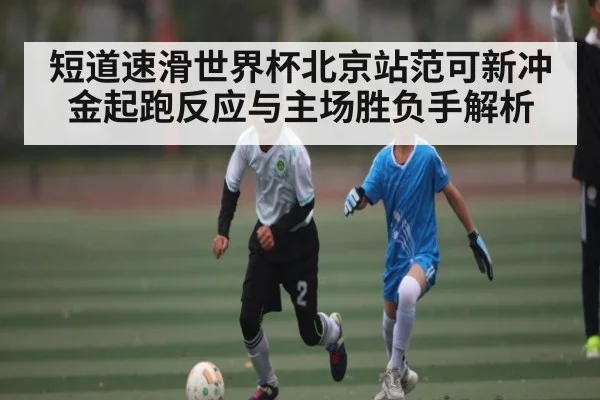 短道速滑世界杯北京站范可新冲金起跑反应与主场胜负手解析