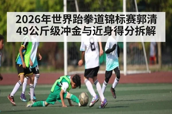 2026年世界跆拳道锦标赛郭清49公斤级冲金与近身得分拆解